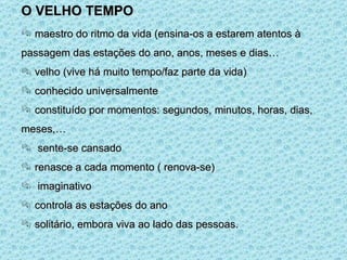 O VELHO TEMPO maestro do ritmo da vida (ensina-os a estarem atentos à passagem das estações do ano, anos, meses e dias… velho (vive há muito tempo/faz parte da vida) conhecido universalmente constituído por momentos: segundos, minutos, horas, dias, meses,… sente-se cansado renasce a cada momento ( renova-se) imaginativo controla as estações do ano solitário, embora viva ao lado das pessoas. 