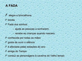 A FADA alegre e brincalhona bonita Fada dos sonhos: -  ajuda as pessoas a sonharem; -  recebe as crianças quando nascem. conhecida por todas as mães gosta de ouvir o silêncio é afectada pelas estações do ano amiga do Tempo conduz as personagens à caverna do Velho tempo 