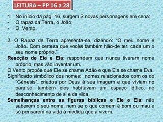 LEITURA – PP 16 a 28 No início da pág. 16, surgem 2 novas personagens em cena: O rapaz da Terra, o João; O  Vento. 2. O Rapaz da Terra apresenta-se, dizendo: “O meu nome é João. Com certeza que vocês também hão-de ter, cada um o seu nome próprio.” Reacção de Ele e Ela : respondem que nunca tiveram nome próprio, mas vão inventar um. O Vento propõe que Ele se chame Adão e que Ela se chame Eva. Significado simbólico dos nomes:  nomes relacionados com os do “Génesis”, criados por Deus à sua imagem e que viviam no paraíso; também eles habitavam um espaço idílico, no desconhecimento de si e da vida. Semelhanças entre as figuras bíblicas e Ele e Ela : não saberem o seu nome, nem se o que comem é bom ou mau e só pensarem na vida à medida que a vivem. 