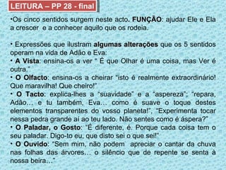 LEITURA – PP 28 - final Os cinco sentidos surgem neste acto . FUNÇÃO : ajudar Ele e Ela a crescer  e a conhecer aquilo que os rodeia. Expressões que ilustram  algumas alterações  que os 5 sentidos operam na vida de Adão e Eva: A Vista : ensina-os a ver “ É que Olhar é uma coisa, mas Ver é outra.” O Olfacto : ensina-os a cheirar “isto é realmente extraordinário! Que maravilha! Que cheiro!” O Tacto : explica-lhes a “suavidade” e a “aspereza”; “repara, Adão… e tu também, Eva… como é suave o toque destes elementos transparentes do vosso planeta!”, “Experimenta tocar nessa pedra grande aí ao teu lado. Não sentes como é áspera?” O Paladar, o Gosto : “É diferente, é. Porque cada coisa tem o seu paladar. Digo-to eu, que disto sei o que sei!” O Ouvido : “Sem mim, não podem  apreciar o cantar da chuva nas folhas das árvores… o silêncio que de repente se senta à nossa beira…” 