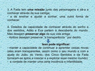 3.  A Fada tem  uma missão  junto das personagens e dá-a a conhecer através da sua cantiga: a de ensinar e ajudar a sonhar, uma outra forma de conhecer. 4. Dotados da capacidade de conhecer através do sonho e dos sentidos, Adão e Eva partem à descoberta do mundo. Mas desejam  preservar algo  da sua vida antiga:  Ambos desejam preservar “a transparência “ por dentro. Isso pode significar: manter a capacidade de continuar a aprender coisas novas (eles eram transparentes, assim como o seu mundo e com a ajuda do João, do Vento, dos Cinco Sentidos e da Fada tornaram-se aptos a crescer e a explorar esse mesmo mundo) a vontade de manter uma certa inocência e infantilidade. 