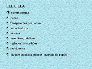 ELE E ELA extraterrestres jovens transparentes por dentro comunicativos curiosos inventivos, criativos ingénuos, brincalhões aventureiros ajudam os pais a crescer (inversão de papéis )  