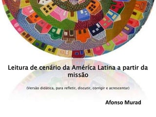Leitura de cenário da América Latina a partir da
                    missão

      (Versão didática, para refletir, discutir, corrigir e acrescentar)



                                                        Afonso Murad
 