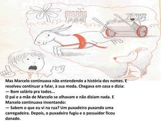Mas Marcelo continuava não entendendo a história dos nomes. E
resolveu continuar a falar, à sua moda. Chegava em casa e dizia:
— Bom solário pra todos...
O pai e a mãe de Marcelo se olhavam e não diziam nada. E
Marcelo continuava inventando:
— Sabem o que eu vi na rua? Um puxadeiro puxando uma
carregadeira. Depois, o puxadeiro fugiu e o possuidor ficou
danado.
 
