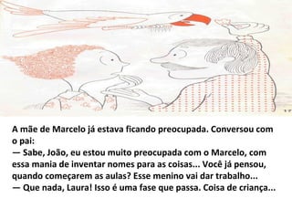 A mãe de Marcelo já estava ficando preocupada. Conversou com
o pai:
— Sabe, João, eu estou muito preocupada com o Marcelo, com
essa mania de inventar nomes para as coisas... Você já pensou,
quando começarem as aulas? Esse menino vai dar trabalho...
— Que nada, Laura! Isso é uma fase que passa. Coisa de criança...
 