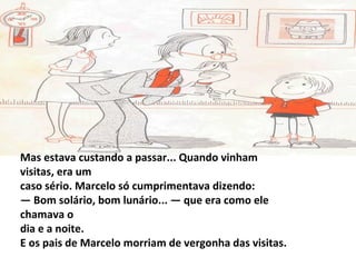 Mas estava custando a passar... Quando vinham
visitas, era um
caso sério. Marcelo só cumprimentava dizendo:
— Bom solário, bom lunário... — que era como ele
chamava o
dia e a noite.
E os pais de Marcelo morriam de vergonha das visitas.
 