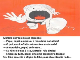 Marcelo entrou em casa correndo:
— Papai, papai, embrasou a moradeira do Latildo!
— O quê, menino? Não estou entendendo nada!
— A moradeira, papai, embrasou...
— Eu não sei o que é isso, Marcelo. Fala direito!
— Embrasou tudo, papai, está uma branqueira danada!
Seu João percebia a aflição do filho, mas não entendia nada...
 