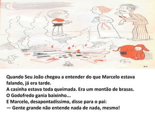 Quando Seu João chegou a entender do que Marcelo estava
falando, já era tarde.
A casinha estava toda queimada. Era um montão de brasas.
O Godofredo gania baixinho...
E Marcelo, desapontadíssimo, disse para o pai:
— Gente grande não entende nada de nada, mesmo!
 