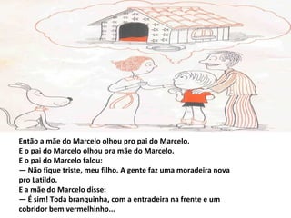 Então a mãe do Marcelo olhou pro pai do Marcelo.
E o pai do Marcelo olhou pra mãe do Marcelo.
E o pai do Marcelo falou:
— Não fique triste, meu filho. A gente faz uma moradeira nova
pro Latildo.
E a mãe do Marcelo disse:
— É sim! Toda branquinha, com a entradeira na frente e um
cobridor bem vermelhinho...
 