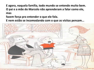 E agora, naquela família, todo mundo se entende muito bem.
O pai e a mãe do Marcelo não aprenderam a falar como ele,
mas
fazem força pra entender o que ele fala.
E nem estão se incomodando com o que as visitas pensam...
 