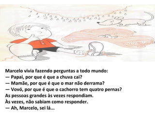 Marcelo vivia fazendo perguntas a todo mundo:
— Papai, por que é que a chuva cai?
— Mamãe, por que é que o mar não derrama?
— Vovó, por que é que o cachorro tem quatro pernas?
As pessoas grandes às vezes respondiam.
Às vezes, não sabiam como responder.
— Ah, Marcelo, sei lá...
 