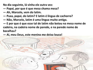 No dia seguinte, lá vinha ele outra vez:
— Papai, por que é que mesa chama mesa?
— Ah, Marcelo, vem do latim.
— Puxa, papai, do latim? E latim é língua de cachorro?
— Não, Marcelo, latim é uma língua muito antiga.
— E por que é que esse tal de latim não botou na mesa nome de
cadeira, na cadeira nome de parede, e na parede nome de
bacalhau?
— Ai, meu Deus, este menino me deixa louco!
 