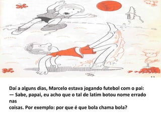 Daí a alguns dias, Marcelo estava jogando futebol com o pai:
— Sabe, papai, eu acho que o tal de latim botou nome errado
nas
coisas. Por exemplo: por que é que bola chama bola?
 