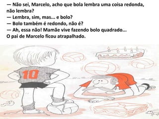 — Não sei, Marcelo, acho que bola lembra uma coisa redonda,
não lembra?
— Lembra, sim, mas... e bolo?
— Bolo também é redondo, não é?
— Ah, essa não! Mamãe vive fazendo bolo quadrado...
O pai de Marcelo ficou atrapalhado.
 
