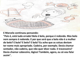 E Marcelo continuou pensando:
"Pois é, está tudo errado! Bola é bola, porque é redonda. Mas bolo
nem sempre é redondo. E por que será que a bola não é a mulher
do bolo? E bule? E belo? E bala? Eu acho que as coisas deviam
ter nome mais apropriado. Cadeira, por exemplo. Devia chamar
sentador, não cadeira, que não quer dizer nada. E travesseiro?
Devia chamar cabeceiro, lógico! Também, agora, eu só vou falar
assim".
 