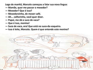 Logo de manhã, Marcelo começou a falar sua nova língua:
— Mamãe, quer me passar o mexedor?
— Mexedor? Que é isso?
— Mexedorzinho, de mexer café.
— Ah... colherinha, você quer dizer.
— Papai, me dá o suco de vaca?
— Que é isso, menino!
— Suco de vaca, ora! Que está no suco-da-vaqueira.
— Isso é leite, Marcelo. Quem é que entende este menino?
 