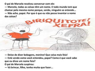 O pai de Marcelo resolveu conversar com ele:
— Marcelo, todas as coisas têm um nome. E todo mundo tem que
chamar pelo mesmo nome porque, senão, ninguém se entende...
— Não acho, papai. Por que é que eu não posso inventar o nome
das coisas?




— Deixe de dizer bobagens, menino! Que coisa mais feia!
— Está vendo como você entendeu, papai? Como é que você sabe
que eu disse um nome feio?
O pai de Marcelo suspirou:
— Vá brincar, filho, tenho muito que fazer...
 