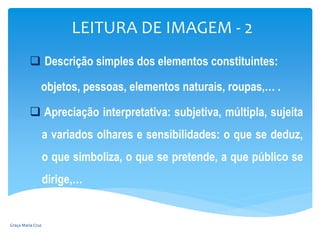 LEITURA DE IMAGEM - 2
 Descrição simples dos elementos constituintes:
objetos, pessoas, elementos naturais, roupas,… .
 Apreciação interpretativa: subjetiva, múltipla, sujeita
a variados olhares e sensibilidades: o que se deduz,
o que simboliza, o que se pretende, a que público se
dirige,…
Graça Maria Cruz
 