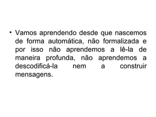 Vamos aprendendo desde que nascemos de forma automática, não formalizada e por isso não aprendemos a lê-la de maneira profunda, não aprendemos a descodificá-la nem a construir mensagens.  
