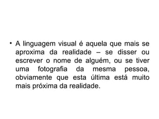 A linguagem visual é aquela que mais se aproxima da realidade – se disser ou escrever o nome de alguém, ou se tiver uma fotografia da mesma pessoa, obviamente que esta última está muito mais próxima da realidade.  