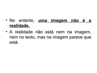 No entanto,  uma imagem não é a realidade. A realidade não está nem na imagem, nem no texto, mas na imagem parece que está. 