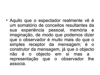 Aquilo que o espectador realmente vê é um somatório de conceitos resultantes da sua experiência pessoal, memória e imaginação, de modo que podemos dizer que o observador é muito mais do que o simples receptor da mensagem; é o construtor da mensagem, já que o objecto não é o objecto em si mas a  representação que o observador lhe associa. 