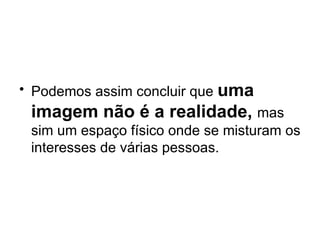 Podemos assim concluir que  uma imagem não é a realidade,  mas sim um espaço físico onde se misturam os interesses de várias pessoas.  
