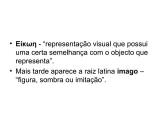 Είκωη  - “representação visual que possui uma certa semelhança com o objecto que representa”. Mais tarde aparece a raiz latina  imago  – “figura, sombra ou imitação”. 