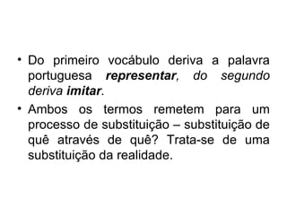 Do primeiro vocábulo deriva a palavra portuguesa  representar , do segundo deriva  imitar . Ambos os termos remetem para um processo de substituição – substituição de quê através de quê? Trata-se de uma substituição da realidade. 