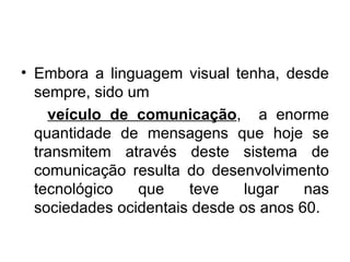 Embora a linguagem visual tenha, desde sempre, sido um veículo de comunicação ,  a enorme quantidade de mensagens que hoje se transmitem através deste sistema de comunicação resulta do desenvolvimento tecnológico que teve lugar nas sociedades ocidentais desde os anos 60.  