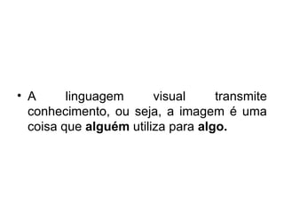 A linguagem visual transmite conhecimento, ou seja, a imagem é uma coisa que  alguém  utiliza   para  algo. 
