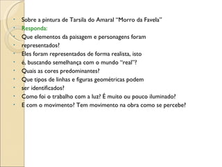 Sobre a pintura de Tarsila do Amaral “Morro da Favela” Responda: Que elementos da paisagem e personagens foram representados? Eles foram representados de forma realista, isto é, buscando semelhança com o mundo “real”? Quais as cores predominantes? Que tipos de linhas e figuras geométricas podem ser identificados? Como foi o trabalho com a luz? É muito ou pouco iluminado? E com o movimento? Tem movimento na obra como se percebe? 