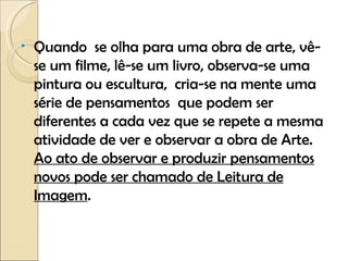 Quando  se olha para uma obra de arte, vê-se um filme, lê-se um livro, observa-se uma pintura ou escultura,  cria-se na mente uma série de pensamentos  que podem ser diferentes a cada vez que se repete a mesma atividade de ver e observar a obra de Arte.  Ao ato de observar e produzir pensamentos novos pode ser chamado de Leitura de Imagem .  
