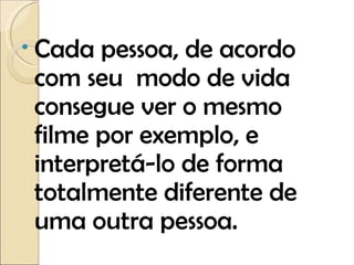 Cada pessoa, de acordo com seu  modo de vida consegue ver o mesmo filme por exemplo, e interpretá-lo de forma totalmente diferente de uma outra pessoa.  