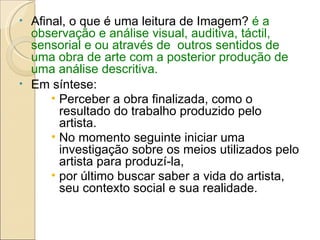Afinal, o que é uma leitura de Imagem?  é a observação e análise visual, auditiva, táctil, sensorial e ou através de  outros sentidos de uma obra de arte com a posterior produção de uma análise descritiva.   Em síntese: Perceber a obra finalizada, como o resultado do trabalho produzido pelo artista.  No momento seguinte iniciar uma investigação sobre os meios utilizados pelo artista para produzí-la, por último buscar saber a vida do artista, seu contexto social e sua realidade. 