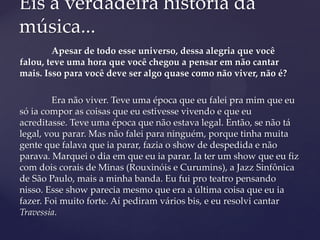 Apesar de todo esse universo, dessa alegria que você
falou, teve uma hora que você chegou a pensar em não cantar
mais. Isso para você deve ser algo quase como não viver, não é?
Era não viver. Teve uma época que eu falei pra mim que eu
só ia compor as coisas que eu estivesse vivendo e que eu
acreditasse. Teve uma época que não estava legal. Então, se não tá
legal, vou parar. Mas não falei para ninguém, porque tinha muita
gente que falava que ia parar, fazia o show de despedida e não
parava. Marquei o dia em que eu ia parar. Ia ter um show que eu fiz
com dois corais de Minas (Rouxinóis e Curumins), a Jazz Sinfônica
de São Paulo, mais a minha banda. Eu fui pro teatro pensando
nisso. Esse show parecia mesmo que era a última coisa que eu ia
fazer. Foi muito forte. Aí pediram vários bis, e eu resolvi cantar
Travessia.
Eis a verdadeira história da
música...
 