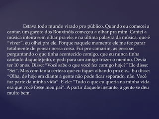 Estava todo mundo virado pro público. Quando eu comecei a
cantar, um garoto dos Rouxinóis começou a olhar pra mim. Cantei a
música inteira sem olhar pra ele, e na última palavra da música, que é
“viver”, eu olhei pra ele. Porque naquele momento ele me fez parar
totalmente de pensar nessa coisa. Fui pro camarim, as pessoas
perguntando o que tinha acontecido comigo, que eu nunca tinha
cantado daquele jeito, e pedi para um amigo trazer o menino. Devia
ter 10 anos. Disse: “Você sabe o que você fez comigo hoje?” Ele disse:
“Sei”. Mas com tanta certeza que eu fiquei olhando pra ele... Eu disse:
“Olha, de hoje em diante a gente não pode ficar separado, não. Você
faz parte da minha vida”. E ele: “Tudo o que eu queria na minha vida
era que você fosse meu pai”. A partir daquele instante, a gente se deu
muito bem.
 