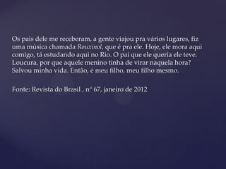 Os pais dele me receberam, a gente viajou pra vários lugares, fiz
uma música chamada Rouxinol, que é pra ele. Hoje, ele mora aqui
comigo, tá estudando aqui no Rio. O pai que ele queria ele teve.
Loucura, por que aquele menino tinha de virar naquela hora?
Salvou minha vida. Então, é meu filho, meu filho mesmo.
Fonte: Revista do Brasil , n° 67, janeiro de 2012
 