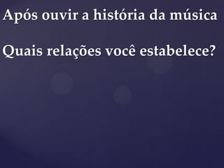 Após ouvir a história da música
Quais relações você estabelece?
 