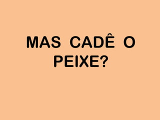 MAS CADÊ O
PEIXE?
 