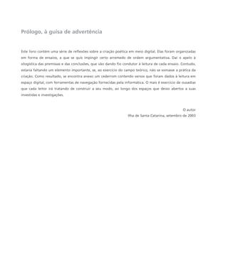 Prólogo, à guisa de advertência
Este livro contém uma série de reflexões sobre a criação poética em meio digital. Elas foram organizadas
em forma de ensaios, a que se quis impingir certo arremedo de ordem argumentativa. Daí o apelo à
silogística das premissas e das conclusões, que vão dando fio condutor à leitura de cada ensaio. Contudo,
estaria faltando um elemento importante, se, ao exercício do campo teórico, não se somasse a prática da
criação. Como resultado, se encontra anexo um cederrom contendo versos que foram dados à leitura em
espaço digital, com ferramentas de navegação fornecidas pela informática. O mais é exercício de ousadias
que cada leitor irá tratando de construir a seu modo, ao longo dos espaços que deixo abertos a suas
investidas e investigações.
O autor
Ilha de Santa Catarina, setembro de 2003
miolo_livro_alckmar.qxd 10/9/2003 8:45 PM Page 8
 