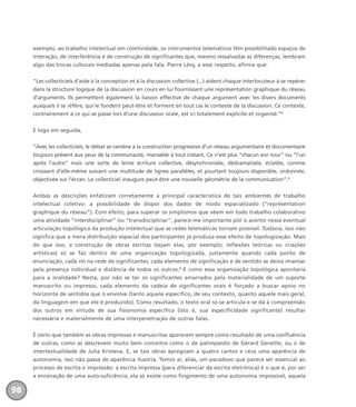 exemplo, ao trabalho intelectual em coletividade, os instrumentos telemáticos têm possibilitado espaços de
interação, de interferência e de construção de significantes que, mesmo ressalvadas as diferenças, lembram
algo das trocas culturais mediadas apenas pela fala. Pierre Lévy, a esse respeito, afirma que:
“Les collecticiels d’aide à la conception et à la discussion collective (...) aident chaque interlocuteur à se repérer
dans la structure logique de la discussion en cours en lui fournissant une représentation graphique du réseau
d’arguments. Ils permettent également la liaison effective de chaque argument avec les divers documents
auxquels il se réfère, qui le fondent peut-être et forment en tout cas le contexte de la discussion. Ce contexte,
contrairement à ce qui se passe lors d’une discussion orale, est ici totalement explicite et organisé.”2
E logo em seguida,
“Avec les collecticiels, le débat se ramène à la construction progressive d’un réseau argumentaire et documentaire
toujours présent aux yeux de la communauté, maniable à tout instant. Ce n’est plus “chacun son tour” ou “l’un
après l’autre” mais une sorte de lente écriture collective, désynchronisée, dédramatisée, éclatée, comme
croissant d’elle-même suivant une multitude de lignes parallèles, et pourtant toujours disponible, ordonnée,
objectivée sur l’écran. Le collecticiel inaugure peut-être une nouvelle géométrie de la communication”.3
Ambas as descrições enfatizam corretamente a principal característica de tais ambientes de trabalho
intelectual coletivo: a possibilidade de dispor dos dados de modo espacializado (“représentation
graphique du réseau”). Com efeito, para superar os simplismos que vêem em todo trabalho colaborativo
uma atividade “interdisciplinar” ou “transdisciplinar”, parece-me importante pôr o acento nessa eventual
articulação topológica da produção intelectual que as redes telemáticas tornam possível. Todavia, isso não
significa que a mera distribuição espacial dos participantes já produza esse efeito de topologização. Mais
do que isso, a construção de obras escritas (sejam elas, por exemplo, reflexões teóricas ou criações
artísticas) só se faz dentro de uma organização topologizada, justamente quando cada ponto de
enunciação, cada nó na rede de significantes, cada elemento de significação e de sentido se deixa imantar
pela presença individual e distância de todos os outros.4
E como essa organização topológica apontaria
para a oralidade? Nesta, por não se ter os significantes amarrados pela materialidade de um suporte
manuscrito ou impresso, cada elemento da cadeia de significantes orais é forçado a buscar apoio no
horizonte de sentidos que o envolve (tanto aquele específico, de seu contexto, quanto aquele mais geral,
da linguagem em que ele é produzido). Como resultado, o texto oral só se articula e se dá à compreensão
dos outros em virtude de sua fisionomia específica (isto é, sua especificidade significante) resultar
necessária e materialmente de uma interpenetração de outras falas.
É certo que também as obras impressas e manuscritas aparecem sempre como resultado de uma confluência
de outras, como as descrevem muito bem conceitos como o de palimpsesto de Gérard Genette, ou o de
intertextualidade de Julia Kristeva. E, se tais obras apregoam a quatro cantos e céus uma aparência de
autonomia, isso não passa de aparência ilusória. Temos aí, aliás, um paradoxo que parece ser essencial ao
processo de escrita e impressão: a escrita impressa (para diferenciar da escrita eletrônica) é o que é, por ser
a encenação de uma auto-suficiência, ela só existe como fingimento de uma autonomia impossível, aquela
98
miolo_livro_alckmar.qxd 10/9/2003 8:45 PM Page 98
 