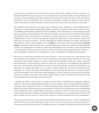 que a separaria completamente das outras obras escritas.5
De seu lado, o texto oral sempre se apóia numa
evidente dependência inaugural que tem com outros textos orais (não há simulação nem fingimento de uma
autonomia, essa encenação que dá origem a toda escrita). E, do mesmo modo que estes, os textos eletrônicos,
submetidos à força multiplicadora dos instrumentos telemáticos, também se mostram sempre abertos,
sempre dependentes das determinações provenientes de outros textos, de outros pontos de enunciação.
No comentário acima transcrito, Lévy aponta para a diferença entre o eletrônico e o oral, quando chama a
atenção para a possibilidade de manipulação imediata, completa e em tempo real dos dados envolvidos, o que,
na oralidade, se faz somente a posteriori. De fato, na tradição, ocorre oral como que uma depuração, por assim
dizer, uma espécie de decantação que está intimamente ligada à maneira como aí se produzem significantes e
significações. O texto oral se funda em uma espera de sentidos que, por si só, já é significante e empresta à
oralidade todo um ritmo, toda uma estratégia de produção de significações. O texto eletrônico substitui essa
espera por uma outra encenação: a de uma ubiqüidade de sentidos impossível, mas sempre reencetada (ou
reencenada ou, melhor ainda, simulada); é como se todos os outros textos eletrônicos estivessem, ao mesmo
tempo, disponíveis ao lado da tela. Mas isso é claramente simulação, fingimento que pode ser parente daquele
de Pessoa, ou enganação pura e simples. E o modo como esse fingimento vem orquestrar a cadeia de significantes
– a precariedade material com que ela aparece, se esboça, se desvanece para reaparecer depois ou alhures – é
que vai estabelecer a diferença entre um fingimento e outro, na verdade, entre fingimento e enganação.
Em suma, se o hipertexto se aproxima de formas anteriores – como as do texto oral –, pela maneira como
torna manifesta a pluralidade inerente a toda forma textual, ele se distancia delas pela maneira como essa
produção de significações se dispõe no tempo e, ainda, pela quantidade de dados que se dão a manipular
simultaneamente. O texto eletrônico acelera os tempos de concatenação e de justaposição das diferentes
obras que eventualmente compartilham um mesmo espaço de produção, alterando profundamente sua
apreensão (ou compreensão). Nesse caso, o tempo se reveste também de um caráter mais evidentemente
topológico, ao contrário do tempo da oralidade; ele se deixa surpreender não só como duração ou devir,
mas como encenação, como disposição e disponibilização ao olhar, à experiência do corpo (o que já estava
presente na notável intuição poética figurada por Alberto Caeiro, poeta que dispunha do tempo como mais
uma dimensão concreta do espaço do mundo vivido).
A assinalar, por último, a ilusão de que o contexto em que se insere o hipertexto seja “totalement explicite et
organisé”, como diz Lévy. Esse não parece ser jamais o caso. Na verdade, nada há que seja totalmente explícito e
organizado, nem no hipertexto, nem em seu contexto. Na medida em que o hipertexto abandona completamente o
fingimento da obra impressa e/ou escrita, essa encenação de autonomia, ele vai abrir cada vez mais a materialidade
de seus significantes para a arbitrariedade organizante e cúmplice do leitor. Por outro lado, exatamente da
mesma maneira que a obra impressa, o hipertexto eletrônico aponta para um contexto permanentemente em
recuo, fazendo com que o hiper- e o -texto fiquem sempre em situação de falta, de lacuna, de incompletude.
Com tudo que foi dito acima, coloca-se em xeque todo tipo de descrição evolutiva ou mesmo positivista dos
textos eletrônicos. Por mais disfarçado que seja, esse tipo de juízo aparece com incômoda freqüência. O
mesmo Lévy, por exemplo, menciona “trois pôles de l’esprit (...): pôle de l’oralité primaire, pôle de l’écriture,
99
miolo_livro_alckmar.qxd 10/9/2003 8:45 PM Page 99
 