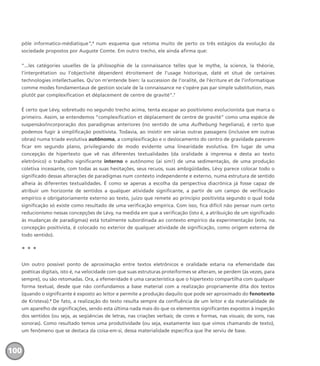 pôle informatico-médiatique”,6
num esquema que retoma muito de perto os três estágios da evolução da
sociedade propostos por Auguste Comte. Em outro trecho, ele ainda afirma que:
“...les catégories usuelles de la philosophie de la connaissance telles que le mythe, la science, la théorie,
l’interprétation ou l’objectivité dépendent étroitement de l’usage historique, daté et situé de certaines
technologies intellectuelles. Qu’on m’entende bien: la succession de l’oralité, de l’écriture et de l’informatique
comme modes fondamentaux de gestion sociale de la connaissance ne s’opère pas par simple substitution, mais
plutôt par complexification et déplacement de centre de gravité”.7
É certo que Lévy, sobretudo no segundo trecho acima, tenta escapar ao positivismo evolucionista que marca o
primeiro. Assim, se entendemos “complexification et déplacement de centre de gravité” como uma espécie de
suspensão/incorporação dos paradigmas anteriores (no sentido de uma Aufhebung hegeliana), é certo que
podemos fugir à simplificação positivista. Todavia, ao insistir em várias outras passagens (inclusive em outras
obras) numa tríade evolutiva autônoma, a complexificação e o deslocamento do centro de gravidade parecem
ficar em segundo plano, privilegiando de modo evidente uma linearidade evolutiva. Em lugar de uma
concepção de hipertexto que vê nas diferentes textualidades (da oralidade à imprensa e desta ao texto
eletrônico) o trabalho significante interno e autônomo (aí sim!) de uma sedimentação, de uma produção
coletiva incessante, com todas as suas hesitações, seus recuos, suas ambigüidades, Lévy parece colocar todo o
significado dessas alterações de paradigmas num contexto independente e externo, numa estrutura de sentido
alheia às diferentes textualidades. É como se apenas a escolha da perspectiva diacrônica já fosse capaz de
atribuir um horizonte de sentidos a qualquer atividade significante, a partir de um campo de verificação
empírico e obrigatoriamente externo ao texto, juízo que remete ao princípio positivista segundo o qual toda
significação só existe como resultado de uma verificação empírica. Com isso, fica difícil não pensar num certo
reducionismo nessas concepções de Lévy, na medida em que a verificação (isto é, a atribuição de um significado
às mudanças de paradigmas) está totalmente subordinada ao contexto empírico da experimentação (este, na
concepção positivista, é colocado no exterior de qualquer atividade de significação, como origem externa de
todo sentido).
* * *
Um outro possível ponto de aproximação entre textos eletrônicos e oralidade estaria na efemeridade das
poéticas digitais, isto é, na velocidade com que suas estruturas proteiformes se alteram, se perdem (às vezes, para
sempre), ou são retomadas. Ora, a efemeridade é uma característica que o hipertexto compartilha com qualquer
forma textual, desde que não confundamos a base material com a realização propriamente dita dos textos
(quando o significante é exposto ao leitor e permite a produção daquilo que pode ser aproximado do fenotexto
de Kristeva).8
De fato, a realização do texto resulta sempre da confluência de um leitor e da materialidade de
um aparelho de significações, sendo esta última nada mais do que os elementos significantes expostos à inspeção
dos sentidos (ou seja, as seqüências de letras, nas criações verbais; de cores e formas, nas visuais; de sons, nas
sonoras). Como resultado temos uma produtividade (ou seja, exatamente isso que vimos chamando de texto),
um fenômeno que se destaca da coisa-em-si, dessa materialidade específica que lhe serviu de base.
100
miolo_livro_alckmar.qxd 10/9/2003 8:45 PM Page 100
 