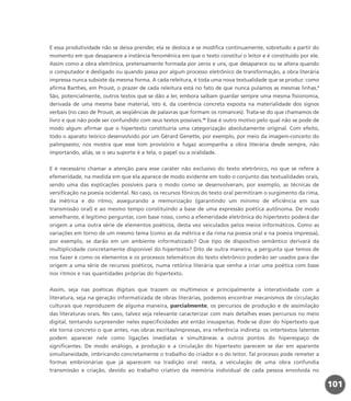 E essa produtividade não se deixa prender, ela se desloca e se modifica continuamente, sobretudo a partir do
momento em que desaparece a instância fenomênica em que o texto constitui o leitor e é constituído por ele.
Assim como a obra eletrônica, pretensamente formada por zeros e uns, que desaparece ou se altera quando
o computador é desligado ou quando passa por algum processo eletrônico de transformação, a obra literária
impressa nunca subsiste da mesma forma. A cada releitura, é toda uma nova textualidade que se produz: como
afirma Barthes, em Proust, o prazer de cada releitura está no fato de que nunca pulamos as mesmas linhas.9
São, potencialmente, outros textos que se dão a ler, embora saibam guardar sempre uma mesma fisionomia,
derivada de uma mesma base material, isto é, da coerência concreta exposta na materialidade dos signos
verbais (no caso de Proust, as seqüências de palavras que formam os romances). Trata-se do que chamamos de
livro e que não pode ser confundido com seus textos possíveis.10
Esse é outro motivo pelo qual não se pode de
modo algum afirmar que o hipertexto constituiria uma categorização absolutamente original. Com efeito,
todo o aparato teórico desenvolvido por um Gérard Genette, por exemplo, por meio da imagem-conceito do
palimpsesto, nos mostra que esse tom provisório e fugaz acompanha a obra literária desde sempre, não
importando, aliás, se o seu suporte é a tela, o papel ou a oralidade.
E é necessário chamar a atenção para esse caráter não exclusivo do texto eletrônico, no que se refere à
efemeridade, na medida em que ela aparece de modo evidente em todo o conjunto das textualidades orais,
sendo uma das explicações possíveis para o modo como se desenvolveram, por exemplo, as técnicas de
versificação na poesia ocidental. No caso, os recursos fônicos do texto oral permitiram o surgimento da rima,
da métrica e do ritmo, assegurando a memorização (garantindo um mínimo de eficiência em sua
transmissão oral) e ao mesmo tempo constituindo a base de uma expressão poética autônoma. De modo
semelhante, é legítimo perguntar, com base nisso, como a efemeridade eletrônica do hipertexto poderá dar
origem a uma outra série de elementos poéticos, desta vez veiculados pelos meios informáticos. Como as
variações em torno de um mesmo tema (como as da métrica e da rima na poesia oral e na poesia impressa),
por exemplo, se darão em um ambiente informatizado? Que tipo de dispositivo semântico derivará da
multiplicidade concretamente disponível do hipertexto? Dito de outra maneira, a pergunta que temos de
nos fazer é como os elementos e os processos telemáticos do texto eletrônico poderão ser usados para dar
origem a uma série de recursos poéticos, numa retórica literária que venha a criar uma poética com base
nos ritmos e nas quantidades próprias do hipertexto.
Assim, seja nas poéticas digitais que trazem os multimeios e principalmente a interatividade com a
literatura, seja na geração informatizada de obras literárias, podemos encontrar mecanismos de circulação
culturais que reproduzem de alguma maneira, parcialmente, os percursos de produção e de assimilação
das literaturas orais. No caso, talvez seja relevante caracterizar com mais detalhes esses percursos no meio
digital, tentando surpreender neles especificidades até então insuspeitas. Pode-se dizer do hipertexto que
ele torna concreto o que antes, nas obras escritas/impressas, era referência indireta: os intertextos latentes
podem aparecer nele como ligações imediatas e simultâneas a outros pontos do hiperespaço de
significantes. De modo análogo, a produção e a circulação do hipertexto parecem se dar em aparente
simultaneidade, imbricando concretamente o trabalho do criador e o do leitor. Tal processo pode remeter a
formas embrionárias que já aparecem na tradição oral: nesta, a veiculação de uma obra confundia
transmissão e criação, devido ao trabalho criativo da memória individual de cada pessoa envolvida no
101
miolo_livro_alckmar.qxd 10/9/2003 8:45 PM Page 101
 