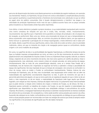 percurso de disseminação dos textos orais (basta pensarmos na atividade dos segréis medievais, em oposição
aos menestréis). Todavia, no hipertexto, há que se levar em conta a velocidade e a amplitude desse processo,
que superam qualitativa e quantitativamente o fenômeno da transmissão oral, sobretudo no que se refere
ao papel ativo do público consumidor. Este é levado obrigatoriamente a interferir nas etapas e na
velocidade da produção hipertextual muito mais do que o público-ouvinte fazia com as peças cantadas
pelos trovadores ou improvisadas ainda hoje pelos repentistas.
Com efeito, o texto eletrônico justapõe à própria tecedura, à sua materialidade manipulável pelo monitor
uma trama complexa de relações em que ele é criado, lido, recriado, relido, incessantemente,
recursivamente. Isso significa que o hipertexto torna paralelos os tempos de produção e de circulação (ou
de recepção, se preferirem). Mais uma vez, temos uma encenação do tempo em que a temporalidade se
deixa surpreender como espacialização. Mas, ao contrário da poesia de Alberto Caeiro, em que apenas se
tenta insinuar ou apresentar a percepção de um tempo topologizado, o texto eletrônico não é nada sutil:
ele impõe, desde a superfície de seus significantes, sobre a tela onde ele se abre ao leitor, uma circularidade
inebriante, célere, em que os instantes de criação e de navegação parece quase se confundirem, dando
origem a um único trabalho de produção.
Em suma, na superfície da tela e na profundidade das ligações hipertextuais, os diferentes tempos da escrita
(que na tradição impressa corresponderiam ao início, ao meio e ao fim dos movimentos do escritor sobre o
papel) encenam uma ubiqüidade do impulso criador. É como se o hipertexto fosse surgindo, todo ele, ao mesmo
tempo, originário de um único movimento de escrita, não mais como queima um rastilho de pólvora, linear e
progressivamente, mas, sobretudo, como crescem cristais em solução saturada, em vários pontos do espaço,
simultaneamente. Não se trata de uma presentificação absoluta, como se o tempo fosse freado até a
imobilidade, mas de maneira de o hipertexto se organizar de forma a submeter o tempo à pluralidade do
espaço dos significantes. Daí essa impressão de que os tempos de concepção e de consumo se confundem no
clicar do mouse, como se criador e fruidor se confundissem inevitavelmente. Todavia, trata-se de uma
encenação do hipertexto, pois, de fato, essa circularidade, essa equiparação entre ambos não vai além da
materialidade dos significantes concretamente disponíveis na tela. A partir do momento em que ele é
percorrido pela leitura de alguém, em que se torna parte de um espetáculo (aquele em que o leitor se dá um
texto e, mais importante, se dá em texto), a materialidade do hipertexto cede lugar àquilo que Roman
Ingarden, com relação ao meio impresso, chamava de objeto intencional. E é justamente nessa intencionalidade
que se pode retomar a relação entre instância de criação e instância de fruição, ou de leitura. De fato, o
hipertexto parece confundir os trabalhos de criação e de fruição, no que diz respeito à materialidade dos
significantes que disponibiliza na tela, encenando essa ubiqüidade análoga à auto-suficiência da escrita
impressa. No entanto, a navegação hipertextual não precisa se submeter necessariamente às mesmas condições
de contorno de sua encenação. Em conseqüência, o leitor pode escolher outras posições para exercer seu olhar,
buscando não sobrepor-se ao criador, confundindo-se com ele, mas propondo um diálogo em que as diferenças
entre as duas posições possam ser reconstruídas com base nos vestígios de autoria que ainda (e sempre) restam
nos significantes e nos processos de significações que lhe são dados manipular.
* * *
102
miolo_livro_alckmar.qxd 10/9/2003 8:45 PM Page 102
 
