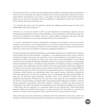 Para aprofundar, então, um pouco mais essas questões sobre novidade ou repetição, talvez seja interessante
tomar como ponto de partida mais algumas reflexões de Pierre Lévy, não apenas pelo modismo que muitos,
ingenuamente, ainda associam a seu nome e a suas idéias, mas pelo interesse de suas intuições teóricas
(ainda que ele não tenha conseguido dar-lhes conseqüência e retaguarda de modo mais convincente).
Vamos retomar outros três comentários seus:
“...les individus de culture écrite ont tendance à penser par catégories quand les gens de culture orale
appréhendent d’abord des situations...”11
“L’homme ‘nu’, tel qu’il est étudié et décrit par les laboratoires de psychologie cognitive, sans ses
technologies intellectuelles ni le secours de ses semblables, recourt spontanément à une pensée de type oral,
centrée sur les situations et les modèles concrets. La ‘pensée logique’ correspond à une strate culturelle
récente liée à l’alphabet et au type d’apprentissage (scolaire) qui lui correspond.”12
“... le savoir informatisé ne vise pas la conservation à l’identique d’une société se vivant ou se voulant
immuable, comme dans le cas de l’oralité primaire. Il ne vise pas non plus la vérité, à l’instar des genres
canoniques nés de l’écriture que sont la théorie ou l’herméneutique. Il cherche la vitesse et la pertinence de
l’éxecution, et plus encore la rapidité et l’à propos du changement opératoire.”13
As distinções entre uma sociedade da telemática e as sociedades da imprensa e da oralidade dizem respeito,
como se pode inferir do termo escolhido – sociedades –, a uma diferença entre formas, ritmos e meios de
circulação dos objetos culturais por elas produzidos, e não a formas distintas de humanidade. No caso, os
comentários de Pierre Lévy parecem se fundar numa visão já de há muito ultrapassada, ao menos desde
Lévy-Bruhl, o de um estado pré-lógico das sociedades humanas. E tal juízo parece remeter a uma concepção
estreita e simplista de “lógica”, na medida em que se descartam como ilógico, pré-lógico ou antilógico tudo
o que escapa a certa organização discursiva, herdeira das formas argumentativas tradicionais (silogísticas,
na maioria); como se essas organizações discursivas fossem capazes de encerrar toda a complexidade das
produções do pensamento; como se, finalmente, entre pensamento (sempre o “pensamento lógico”, claro!)
e expressão verbal houvesse uma subordinação desta última àquele primeiro. Aceitando as posições de
Pierre Lévy, chegaríamos a um percurso interessante: de um mal disfarçado indutivismo epistemológico, ele
salta para um positivismo quase panfletário, chegando, enfim, a um relativismo bastante afeito às
perspectivas pós-modernas. Primeiramente, creio que não se trata mesmo de mera coincidência o fato de
ele retomar o esquema tríplice de Auguste Comte. A evolução que este propõe para as ciências e o espírito
humano (passando sucessivamente pelas fases teológica, metafísica e positiva) não deixa mesmo de
corresponder ao que Pierre Lévy postula como progresso da cultura (dividida em oralidade, escrita impressa
e cibercultura). Nos dois esquemas, há a inequívoca defesa de uma evolução que é determinada pelos
elementos objetivos da experiência do homem. E o espírito humano? Ah! Este dedica-se a aprender de
acordo com o acaso criador que pode lhe dar (ou não) ferramentas com que se divertir e evoluir.
Assim, talvez seja mais justo explorarmos as distinções entre texto eletrônico e texto oral, a partir, por
exemplo, dos diferentes ritmos de produção, de decantação e de sedimentação, como propusemos acima: o
103
miolo_livro_alckmar.qxd 10/9/2003 8:45 PM Page 103
 