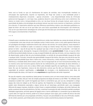 texto oral se funda no que ali chamávamos de espera de sentidos, essa incompletude imediata na
articulação dos significantes. Quanto ao hipertexto, ele finge dar acesso a uma totalidade plural e
imediatamente disponível, simulando – apenas simulando – uma disponibilidade direta da infinitude
potencial da linguagem. E, com base nisso, podemos discernir outra diferença entre oral e eletrônico. Ela
estaria no modo como a temporalidade se dá a ver nas duas formas de armação textual, assim como na
quantidade de dados e de estratégias de produção textual, que são muito maiores no hipertexto, conforme
já se discutiu. É importante salientar que essa diferença quantitativa implica uma alteração qualitativa no
papel do leitor: ele não vai só ter que lidar com uma maior quantidade de informações e de inferências,
mas vai ter que desenvolver estratégias de construção de leitura(s) que concretize(m) esse plural do qual é
feito (agora concretamente) o hipertexto.
* * *
O desafio para o estudioso dos novos textos eletrônicos é, então, bem delimitar seu campo de estudo, de forma
a compreender como esse vínculo com tradições outras e meios outros, como o oral, pode aparecer dentro de
um paradigma tecnológico totalmente diverso das culturas não escritas. Em outras palavras, nossa empreita é
entender como a novidade se opõe e se associa ao antigo ao mesmo tempo. Para isso, torna-se necessário
pensar no texto – seja ele de que tipo for, qualquer que seja o meio em que ele é produzido – com base em
uma perspectiva geral, abrangente, inaugural, entendendo-o como produtividade. E mais, no que se refere
às diferentes produtividades textuais, ou seja, às especificidades de cada tipo de texto, com seu respectivo meio
de disseminação, pode-se falar de uma transtextualidade, no sentido de uma generalidade inaugural de todo
e qualquer texto. Contudo, tomando essa generalidade inaugural dos textos, esse grau zero da escrita que faz
possível toda textualidade (quer dizer o texto oral, o texto manuscrito, o texto impresso e, finalmente, o texto
eletrônico), a novidade deste último estaria, assim, não na inauguração de um novo horizonte de sentidos, mas
na maneira como esse horizonte aparece diante de nós indiretamente, por intermédio do texto eletrônico, e
sobretudo na maneira como ele se deixa refletir pela atividade específica de significação, intrínseca a todo
texto. No caso do hipertexto, trata-se de dois elementos centrais que lhe dão sua fisionomia própria, sua
capacidade de produzir significações: a velocidade de circulação e de desdobramento (vale dizer, de
sedimentação) das obras, com base em uma arquitetura de significantes até então impossível.
No que diz respeito a essa arquitetura, basta pensar na maneira como um mero ensaio teórico como este pode
ser redigido e, então, lido por meio de simples programas de edição de textos ou de HTML.14
As reflexões nele
propostas se podem dar a partir de ligações que levem a comentários que, por sua vez, extrapolam o antigo
espaço das notas de rodapé ou de final de capítulo, tão freqüentes na tradição impressa; esses comentários
podem estar diretamente associados a alguns termos de um texto-base, permitindo assim uma navegação
diferente do espaço impresso, eludindo a ordem linear e a seqüencialidade cronológica, até então habituais, das
partes sucessivas da escrita pré-eletrônica. De fato, a eventual numeração de cada comentário perderia qualquer
veleidade organizativa, servindo apenas de ligação entre o termo sublinhado e o comentário que se desenvolve
a partir dele. Em lugar de números, poder-se-ia colocar qualquer outro signo, pois a ordem de leitura não está
definida de antemão por uma progressão aritmética, mas por uma pluralidade (e não uma infinitude, ressalte-
se) de ordens possíveis, permitidas pelos instrumentos e pelas características próprias do hipertexto.
104
miolo_livro_alckmar.qxd 10/9/2003 8:45 PM Page 104
 