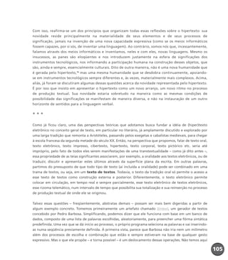 Com isso, reafirma-se um dos princípios que organizam todas essas reflexões sobre o hipertexto: sua
novidade reside principalmente na materialidade de seus elementos e de seus processos de
significação, jamais na invenção de uma nova capacidade expressiva (como se os meios informáticos
fossem capazes, por si sós, de inventar uma linguagem). Ao contrário, somos nós que, incessantemente,
falamos através dos meios informáticos e inventamos, neles e com eles, novas linguagens. Mesmo os
insucessos, as panes são eloqüentes e nos introduzem justamente na esfera de significações dos
instrumentos tecnológicos, nos informando a participação humana na construção desses objetos, que
são, ainda e sempre, essencialmente culturais. Dito de outra maneira, não é uma nova humanidade que
é gerada pelo hipertexto,15
mas uma mesma humanidade que se desdobra continuamente, apoiando-
se em instrumentos tecnológicos sempre diferentes e, às vezes, materialmente mais complexos. Acima,
aliás, já foram se discutiram algumas dessas questões acerca da novidade representada pelo hipertexto.
É por isso que insisto em apresentar o hipertexto como um novo arranjo, um novo ritmo no processo
de produção textual. Sua novidade estaria sobretudo na maneira como as mesmas condições de
possibilidade das significações se manifestam de maneira diversa, e não na instauração de um outro
horizonte de sentidos para a linguagem verbal.
* * *
Como já ficou claro, uma das perspectivas teóricas que adotamos busca fundar a idéia de (hiper)texto
eletrônico no conceito geral de texto, em particular no literário, já amplamente discutido e explorado por
uma larga tradição que remonta a Aristóteles, passando pelos exegetas e cabalistas medievais, para chegar
à escola francesa da segunda metade do século XX. Então, na perspectiva que propomos, falar de texto oral,
texto eletrônico, texto impresso, cibertexto, hipertexto, texto corporal, texto pictórico etc. seria até
impróprio, pelo fato de todos eles serem manifestações de uma transtextualidade – como já dito antes –,
essa propriedade de as teias significantes associarem, por exemplo, a oralidade aos textos eletrônicos, ou de
traduzir, discutir e apresentar estes últimos através da superfície plana da escrita. Em outras palavras,
partimos do pressuposto de que todo tipo de texto (aí incluída a oralidade) pode ser combinado em uma
trama de textos, ou seja, em um texto de textos. Todavia, o texto da tradição oral só permite o acesso a
esse texto de textos como construção externa e posterior. Diferentemente, o texto eletrônico permite
colocar em circulação, em tempo real e sempre parcialmente, esse texto eletrônico de textos eletrônicos,
esse rizoma telemático, num intervalo de tempo que possibilita sua totalização e sua reinserção no processo
de produção textual de onde ele se originou.
Talvez essas questões – freqüentemente, abstratas demais – possam ser mais bem digeridas a partir de
algum exemplo concreto. Tomemos primeiramente um artefato chamado Sintext, um gerador de textos
concebido por Pedro Barbosa. Simplificando, podemos dizer que ele funciona com base em um banco de
dados, composto de uma lista de palavras escolhidas, aleatoriamente, para preencher uma fôrma sintática
predefinida. Uma vez que se dá início ao processo, o próprio programa seleciona as palavras e vai inserindo-
as numa seqüência previamente definida. À primeira vista, parece que Barbosa não iria nem um milímetro
além dos processos de escolha e combinação que estão e sempre estiveram na base de qualquer gesto
expressivo. Mas o que ele propõe – e torna possível – é um deslocamento dessas operações. Não temos aqui
105105105
miolo_livro_alckmar.qxd 10/9/2003 8:45 PM Page 105
 