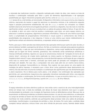 a retomada das tradicionais inventio e dispositio realizada pelo criador da obra; nem mesmo se trata de
escolhas e combinações realizadas pelo leitor a partir de elementos disponibilizados e de operações
possibilitadas por algum mecanismo proposto pelo escritor, como os labirintos literários dos séculos XVII e
XVIII (anexo 6) ou o de Camões, já mencionado. O dispositivo informático como que se torna uma máquina
retórica, exercendo ela mesma o papel de selecionar os elementos mínimos e de combiná-los segundo
regras e posições previamente estabelecidas. No caso de Sintext, o escritor (ou conceptor, ou criador)
também estaria de certa forma encarregado de perfazer a inventio e a dispositio, mas não mais no nível dos
significantes verbais, a partir de que se produziriam as cadeias de palavras dadas à leitura. O que ele faz,
na verdade, é abrir um outro nível de escolha e combinação, quer dizer, um outro espaço retórico, ao
selecionar e combinar programas, algoritmos e processos informáticos. Trata-se de uma retórica que exige
tanto a cumplicidade de programadores informáticos e visuais quanto o conhecimento dos limites e
possibilidades dos programas e das máquinas. E temos aí uma retórica que mescla indelevelmente os
significantes verbais aos elementos telemáticos, a expressão verbal ao processamento.
Porém, para que o leitor perceba esse deslocamento das operações retóricas por parte do autor da obra, é
preciso deslocar também a perspectiva de leitura. De fato, se mantemos a atenção presa apenas às palavras
que vão surgindo, a cada vez que reinicializamos o dispositivo, vemos surgir seqüências de significantes
verbais que se ligam de forma coerente, gramatical, mas mantendo certas semelhanças semânticas e
imensas similitudes sintáticas. Aparece aí o que já se convencionou chamar de “variações em torno de um
mesmo tema”, estrutura de criação tanto explorada na música quanto na literatura (mesmo que em
freqüência bem menor)16
e que, nessa perspectiva, traria de divertido apenas a verificação de que a máquina
imita mais ou menos bem o homem, conclusão que tanto pode ser pensada com indulgência quanto
afirmada com desdém. Por esse viés, o computador não seria nada além de um mantra tecno-místico,
desprovido de qualquer transcendência ou interesse. Para superar isso que parece ser uma espécie de
nostalgia da pátria impressa, é necessário que o leitor dê-se conta justamente desse deslocamento da
retórica. Ela não está mais circunscrita à seleção e à combinação dos significantes que irão diretamente para
o plano expressivo. Ela se desloca para outro plano, o da seleção e da combinação das operações que
permitirão, por automatismos maquínicos e/ou operações interativas realizadas pelo leitor, uma segunda
rodada de seleções e combinações. De forma muito semelhante, é o que se encontra tanto nos Cent Milles
Milliards de Poèmes, de Raymond Queneau, quanto em Litteraterra, de Artur Matuck.
* * *
O espaço telemático do texto eletrônico pode ser visto então como o exercício de uma intersubjetividade
direta em tempo real, à moda da oralidade, sem deixar de trazer esse elemento novo que é a quase-
simultaneidade da produção e da circulação do hipertexto (como já defendíamos acima). Mas que não se
escamoteiem as diferenças evidentes na dinâmica desse processo: no caso do meio eletrônico, as alterações
no campo de sentidos se fazem não diria instantaneamente, mas a tal velocidade que elas terminam por se
manifestar de modo evidente, exibindo aos participantes desse processo toda uma cadeia de produção,
assimilação, transformação e re-produção de sentidos e, claro, de textos. Por outro lado, a exibição desse
complexo textual adiciona à leitura linear uma série infinda de percursos outros, fazendo desses textos
106
miolo_livro_alckmar.qxd 10/9/2003 8:45 PM Page 106
 